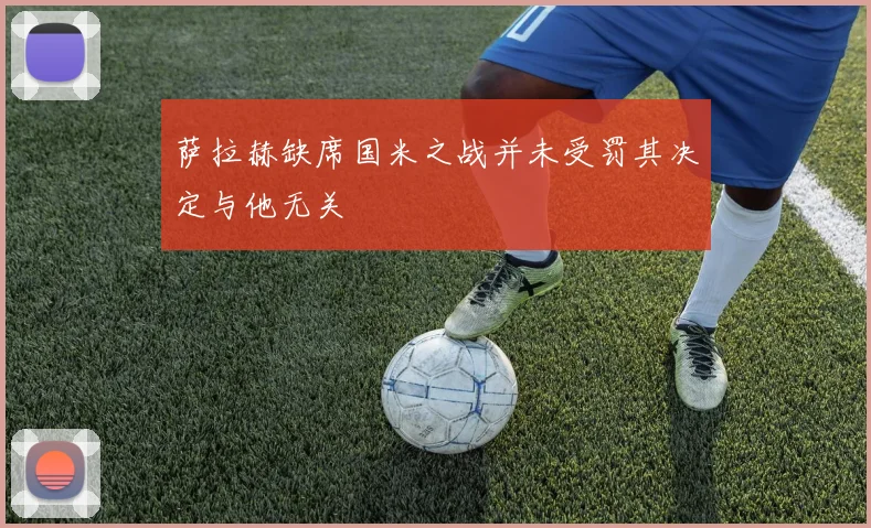 萨拉赫缺席国米之战并未受罚其决定与他无关