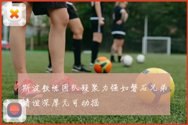 斯波教练团队凝聚力强如磐石兄弟情谊深厚无可动摇