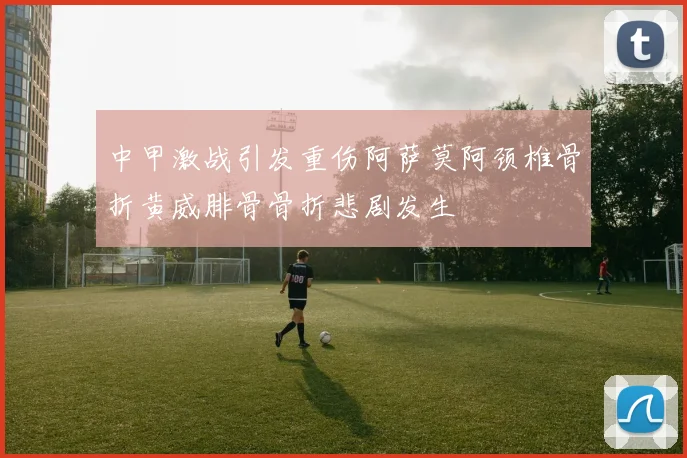 中甲激战引发重伤阿萨莫阿颈椎骨折黄威腓骨骨折悲剧发生