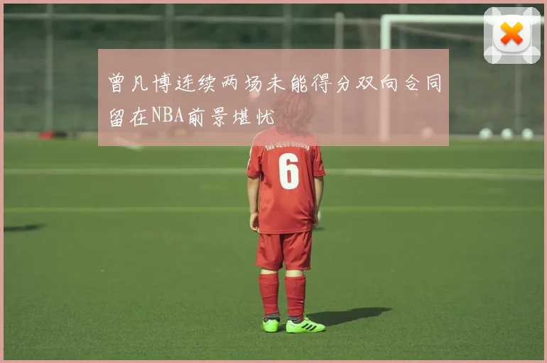 曾凡博连续两场未能得分双向合同留在NBA前景堪忧