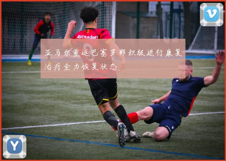 亚马尔重返巴塞罗那积极进行康复治疗全力恢复状态
