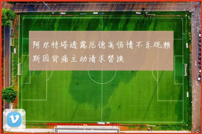 阿尔特塔透露厄德高伤情不乐观赖斯因背痛主动请求替换
