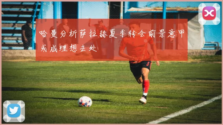 哈曼分析萨拉赫夏季转会前景意甲或成理想去处