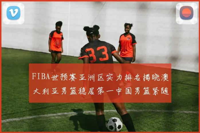 FIBA世预赛亚洲区实力排名揭晓澳大利亚男篮稳居第一中国男篮紧随其后位列第三