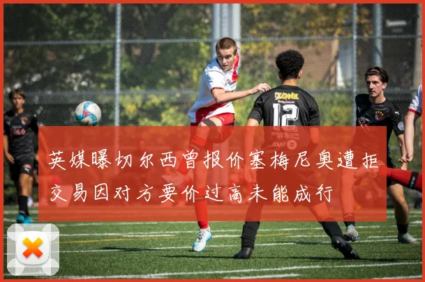 英媒曝切尔西曾报价塞梅尼奥遭拒交易因对方要价过高未能成行