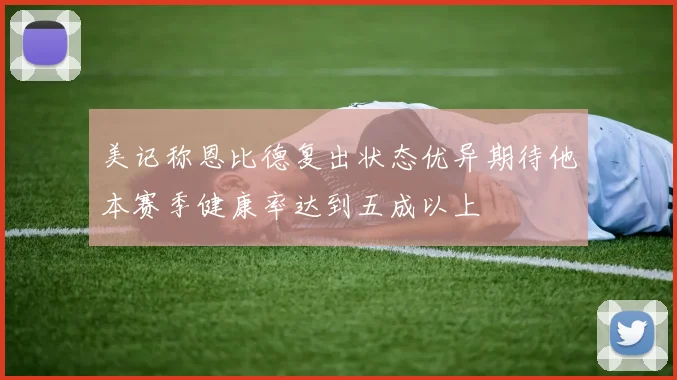 美记称恩比德复出状态优异期待他本赛季健康率达到五成以上