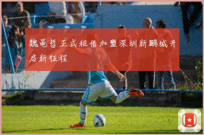 魏黾哲正式租借加盟深圳新鹏城开启新征程