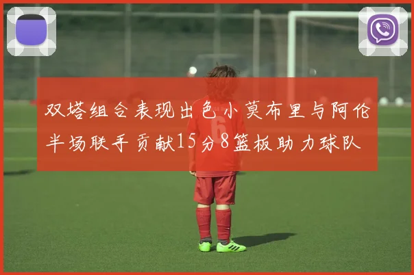 双塔组合表现出色小莫布里与阿伦半场联手贡献15分8篮板助力球队