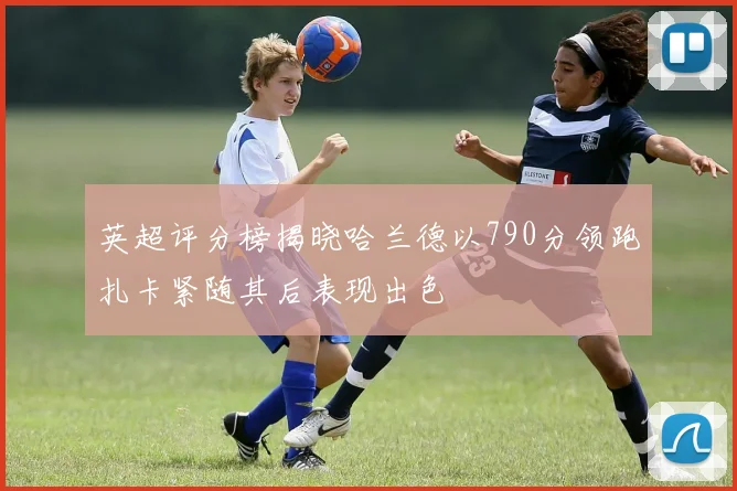 英超评分榜揭晓哈兰德以790分领跑扎卡紧随其后表现出色