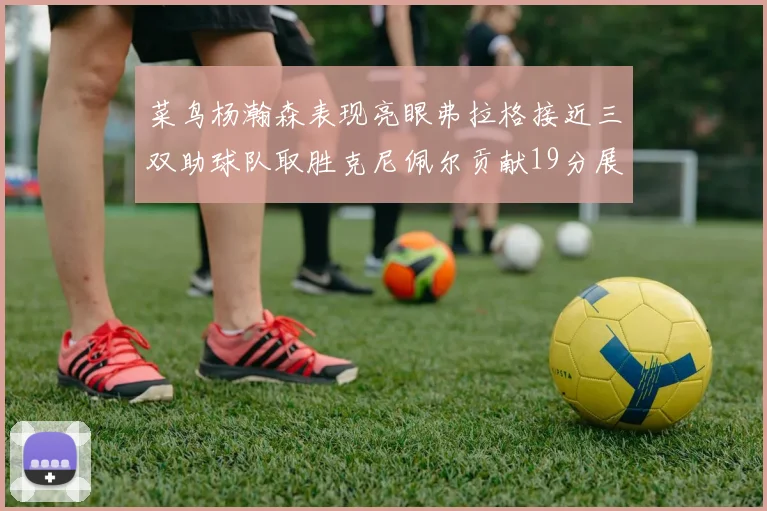 菜鸟杨瀚森表现亮眼弗拉格接近三双助球队取胜克尼佩尔贡献19分展现实力
