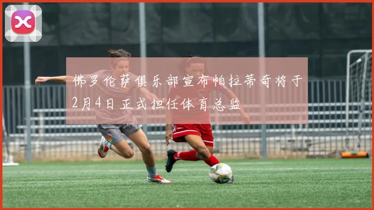 佛罗伦萨俱乐部宣布帕拉蒂奇将于2月4日正式担任体育总监