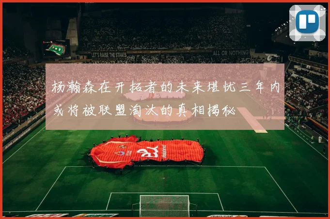 杨瀚森在开拓者的未来堪忧三年内或将被联盟淘汰的真相揭秘