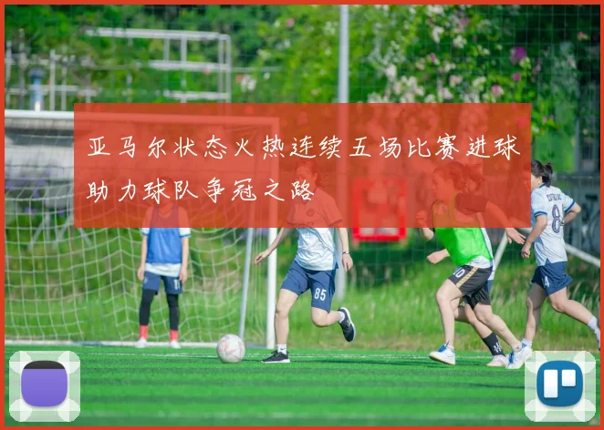 亚马尔状态火热连续五场比赛进球助力球队争冠之路