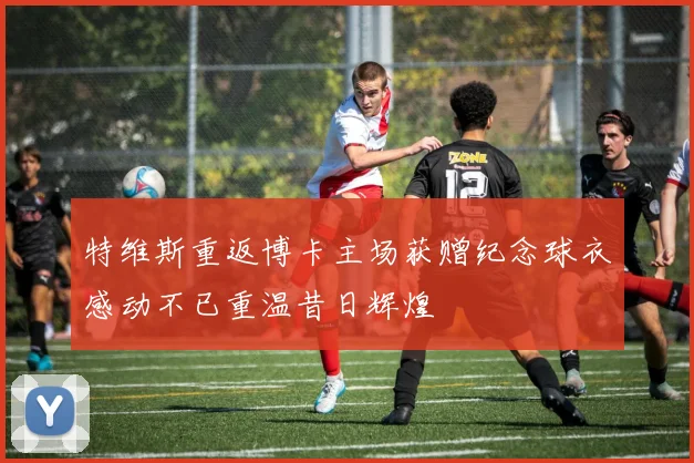 特维斯重返博卡主场获赠纪念球衣感动不已重温昔日辉煌