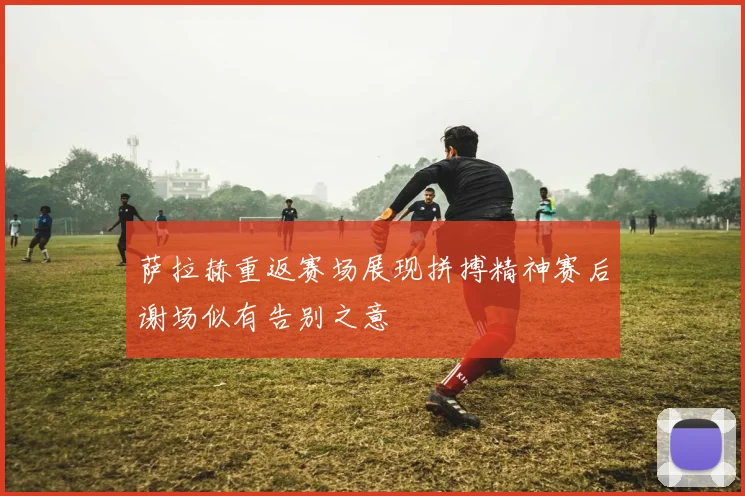萨拉赫重返赛场展现拼搏精神赛后谢场似有告别之意