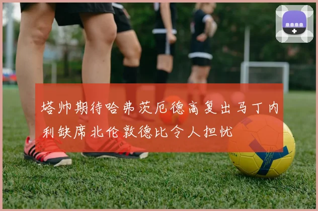 塔帅期待哈弗茨厄德高复出马丁内利缺席北伦敦德比令人担忧