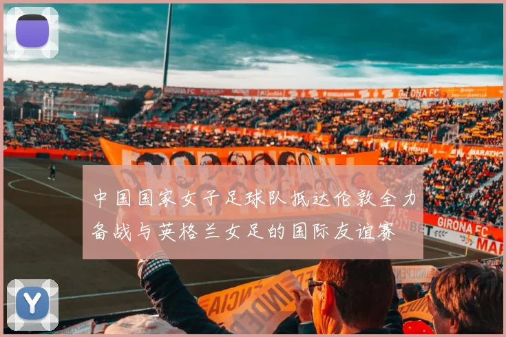 中国国家女子足球队抵达伦敦全力备战与英格兰女足的国际友谊赛