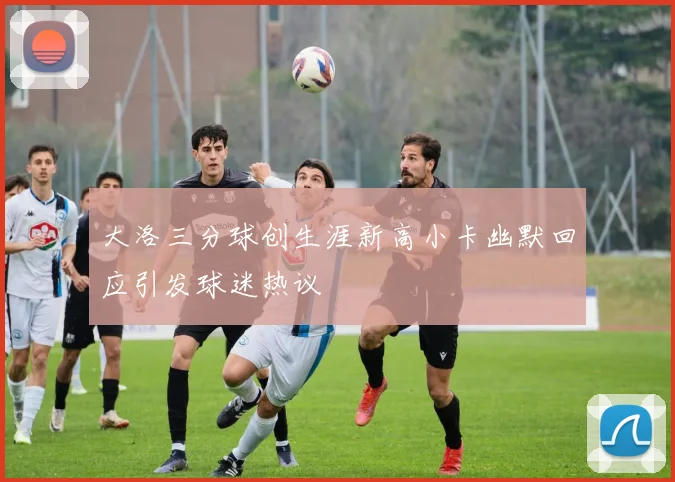 大洛三分球创生涯新高小卡幽默回应引发球迷热议