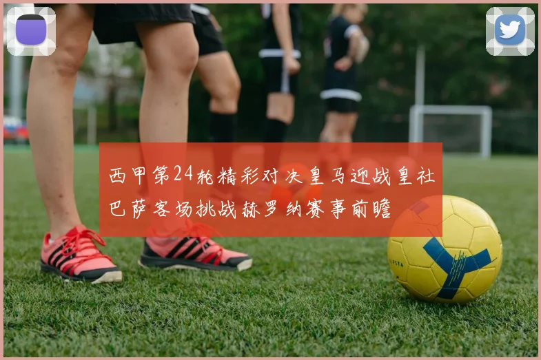 西甲第24轮精彩对决皇马迎战皇社巴萨客场挑战赫罗纳赛事前瞻