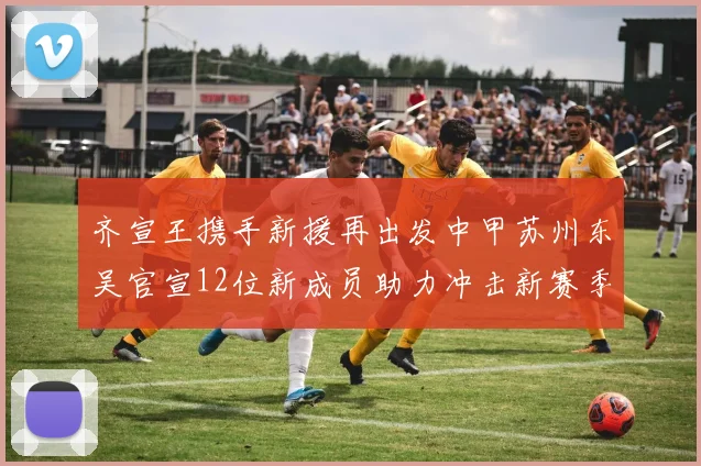 齐宣王携手新援再出发中甲苏州东吴官宣12位新成员助力冲击新赛季