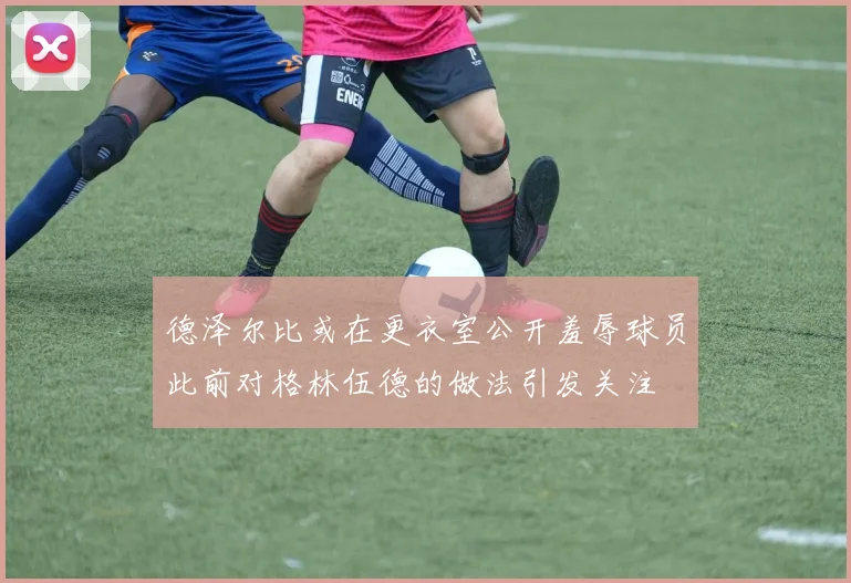 德泽尔比或在更衣室公开羞辱球员此前对格林伍德的做法引发关注