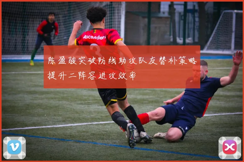 陈盈骏突破防线助攻队友替补策略提升二阵容进攻效率
