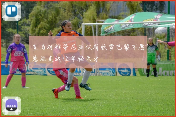 皇马对维蒂尼亚仅有欣赏巴黎不愿意放走这位年轻天才