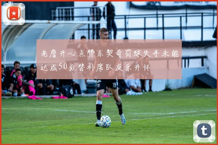 老詹开心点赞东契奇罚球失手未能达成50分替补席队友乐开怀