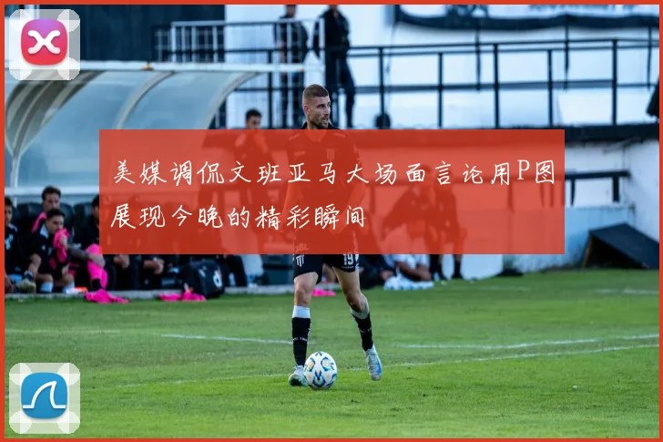 美媒调侃文班亚马大场面言论用P图展现今晚的精彩瞬间