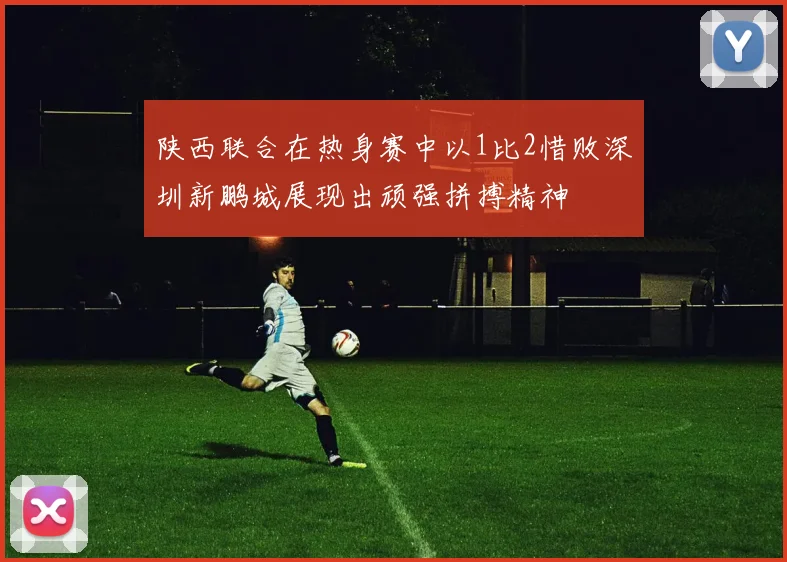 陕西联合在热身赛中以1比2惜败深圳新鹏城展现出顽强拼搏精神