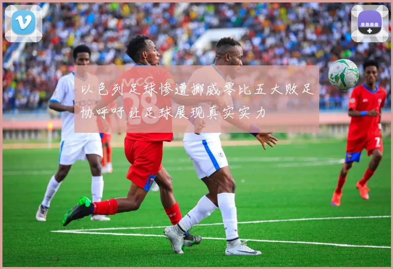 以色列足球惨遭挪威零比五大败足协呼吁让足球展现真实实力