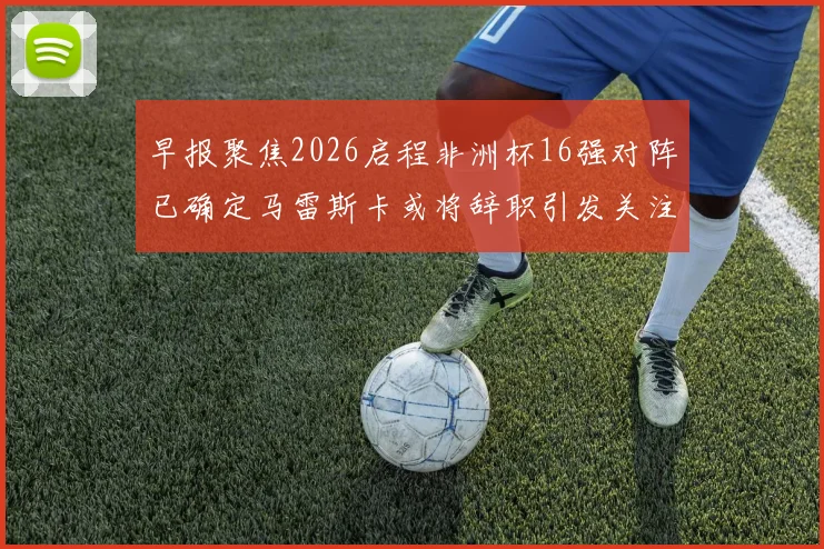 早报聚焦2026启程非洲杯16强对阵已确定马雷斯卡或将辞职引发关注