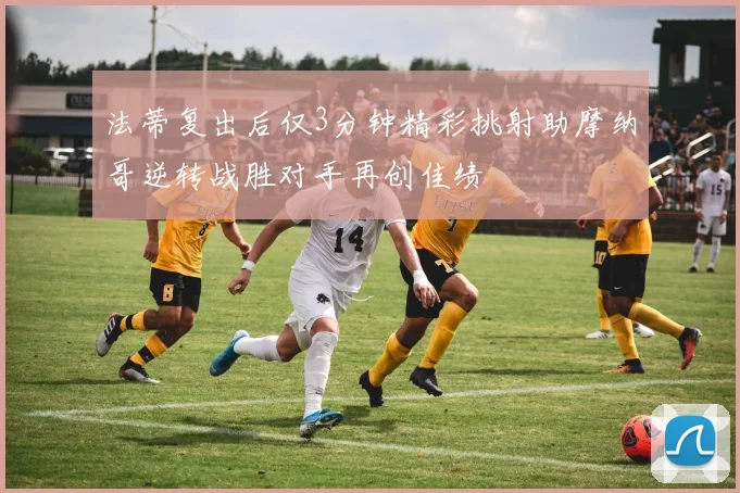 法蒂复出后仅3分钟精彩挑射助摩纳哥逆转战胜对手再创佳绩