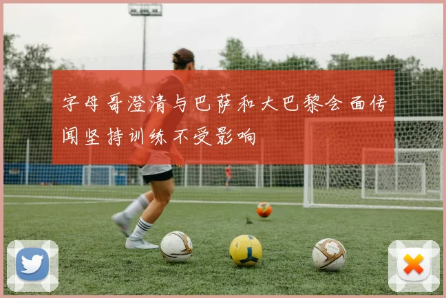 字母哥澄清与巴萨和大巴黎会面传闻坚持训练不受影响