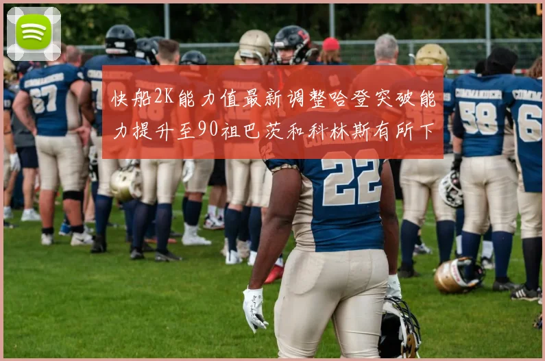 快船2K能力值最新调整哈登突破能力提升至90祖巴茨和科林斯有所下滑