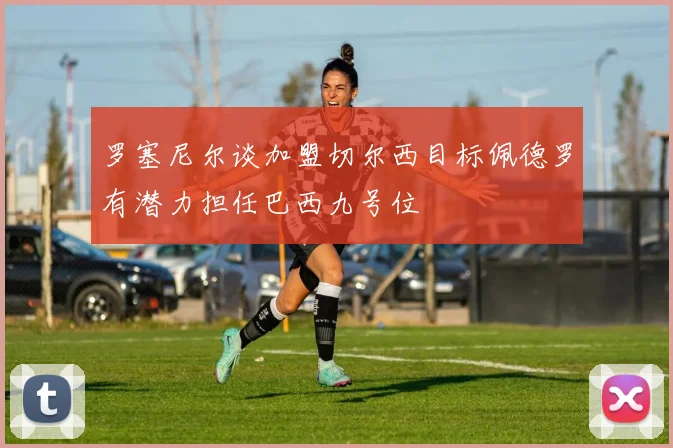 罗塞尼尔谈加盟切尔西目标佩德罗有潜力担任巴西九号位