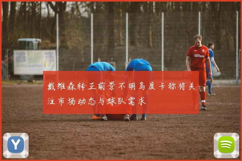 戴维森转正前景不明乌度卡称将关注市场动态与球队需求