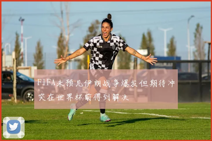FIFA未预见伊朗战争爆发但期待冲突在世界杯前得到解决