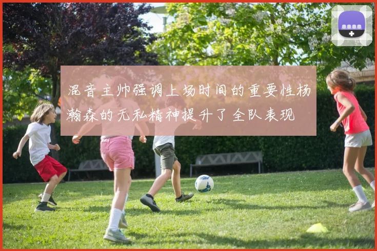混音主帅强调上场时间的重要性杨瀚森的无私精神提升了全队表现
