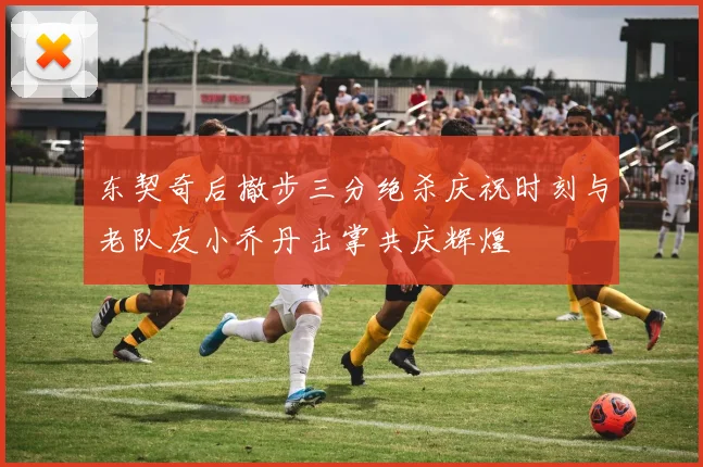 东契奇后撤步三分绝杀庆祝时刻与老队友小乔丹击掌共庆辉煌