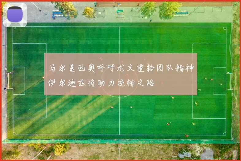 马尔基西奥呼吁尤文重拾团队精神伊尔迪兹将助力逆转之路