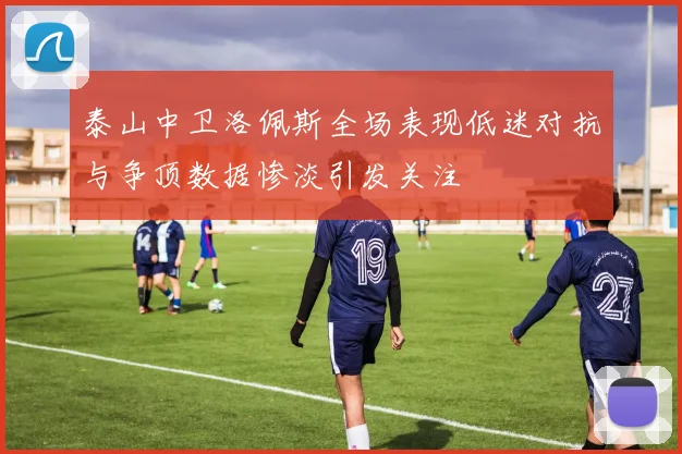 泰山中卫洛佩斯全场表现低迷对抗与争顶数据惨淡引发关注