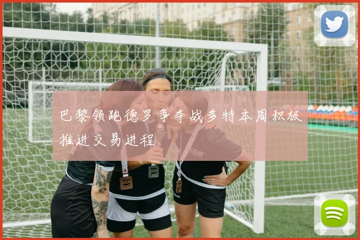 巴黎领跑德罗争夺战多特本周积极推进交易进程