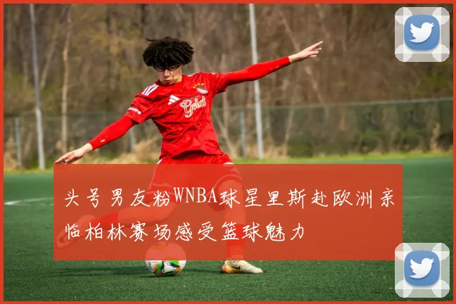头号男友粉WNBA球星里斯赴欧洲亲临柏林赛场感受篮球魅力