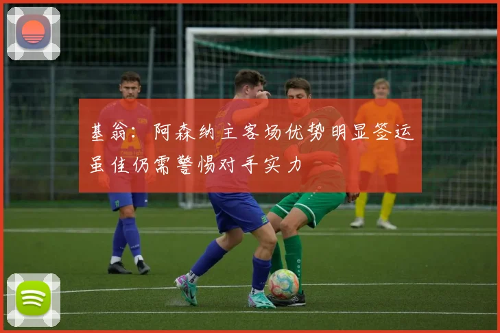 基翁：阿森纳主客场优势明显签运虽佳仍需警惕对手实力