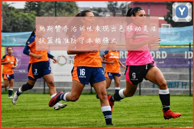 纳斯赞乔治训练表现出色移动灵活投篮精准防守本能强大