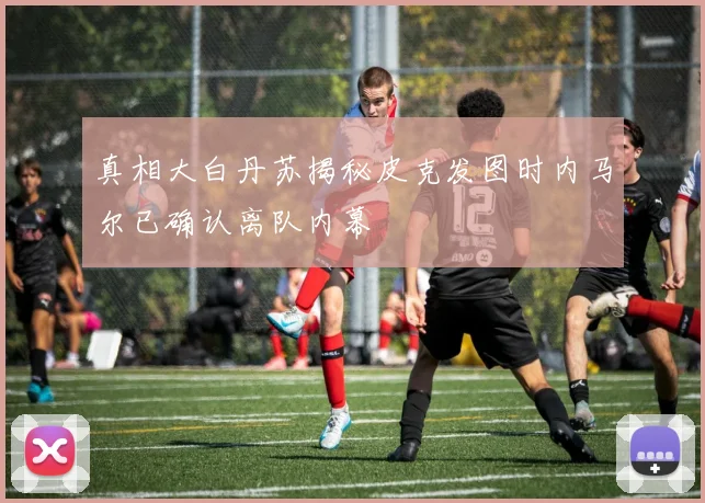 真相大白丹苏揭秘皮克发图时内马尔已确认离队内幕