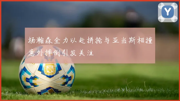杨瀚森全力以赴拼抢与亚当斯相撞意外摔倒引发关注
